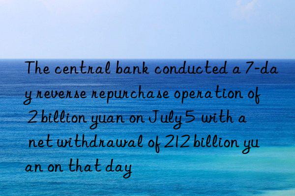 the central bank conducted a 7-day reverse repurchase operation of 2 billion yuan on july 5  with a net withdrawal of 212 billion yuan on that day