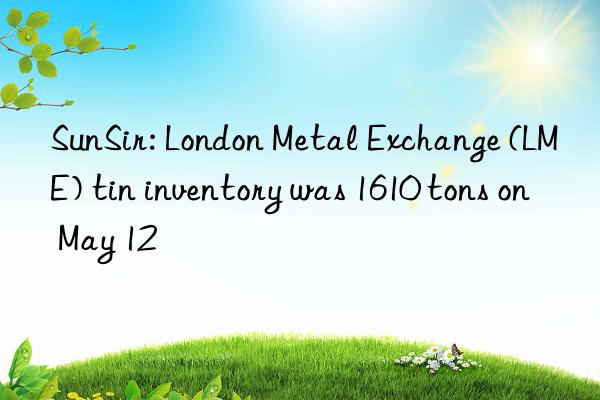 sunsir: london metal exchange (lme) tin inventory was 1610 tons on may 12
