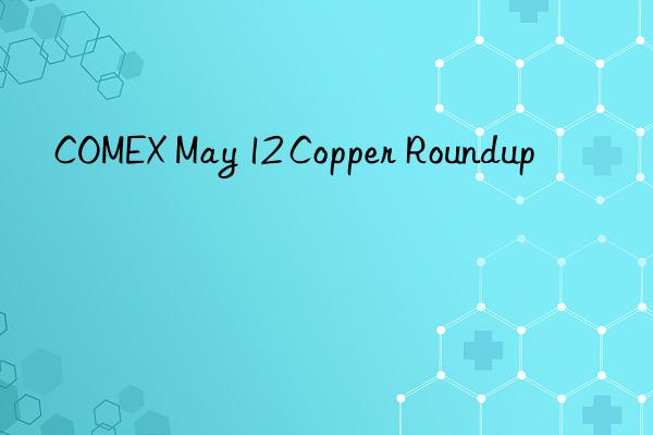 comex may 12 copper roundup