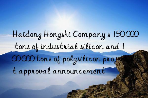 haidong hongshi company s 150 000 tons of industrial silicon and 100 000 tons of polysilicon project approval announcement