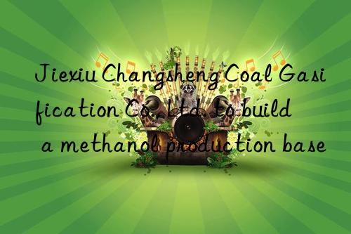 jiexiu changsheng coal gasification co., ltd. to build a methanol production base