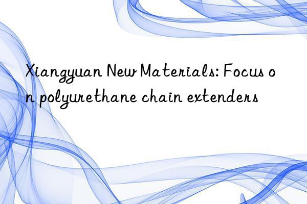 xiangyuan new materials: focus on polyurethane chain extenders