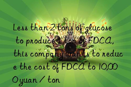 less than 2 tons of glucose to produce 1 ton of fdca, this company wants to reduce the cost of fdca to 10,000 yuan / ton