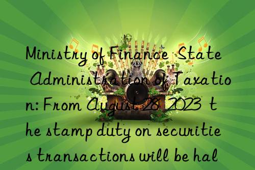 ministry of finance state administration of taxation: from august 28 2023 the stamp duty on securities transactions will be halved