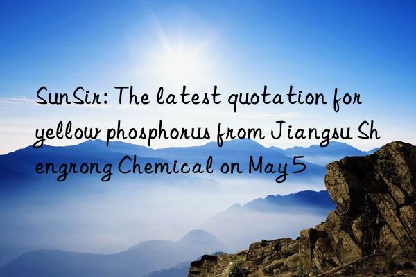 sunsir: the latest quotation for yellow phosphorus from jiangsu shengrong chemical on may 5