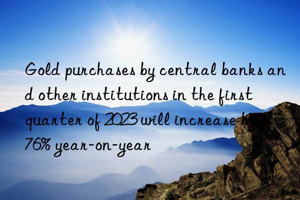 gold purchases by central banks and other institutions in the first quarter of 2023 will increase by 176% year-on-year