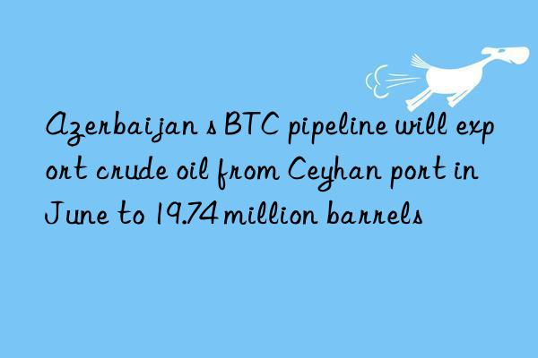 azerbaijan s btc pipeline will export crude oil from ceyhan port in june to 19.74 million barrels