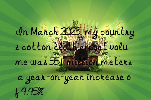 in march 2023  my country s cotton cloth export volume was 551 million meters  a year-on-year increase of 9.95%
