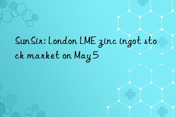 sunsir: london lme zinc ingot stock market on may 5