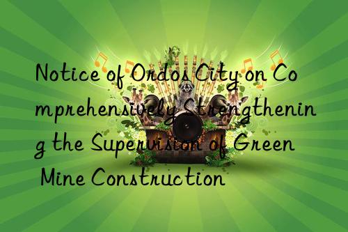 notice of ordos city on comprehensively strengthening the supervision of green mine construction