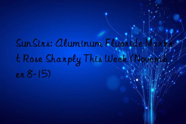 sunsirs: aluminum fluoride market rose sharply this week (november 8-15)