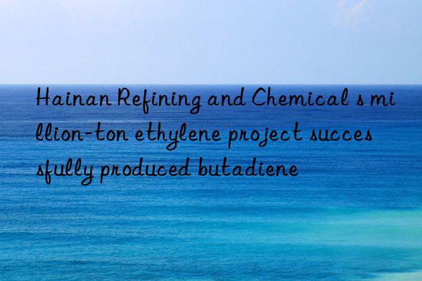 hainan refining and chemical s million-ton ethylene project successfully produced butadiene
