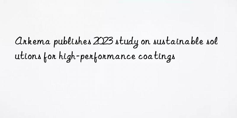 arkema publishes 2023 study on sustainable solutions for high-performance coatings