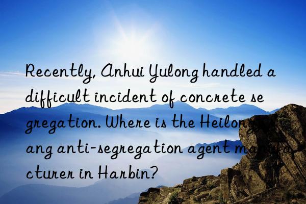 recently, anhui yulong handled a difficult incident of concrete segregation. where is the heilongjiang anti-segregation agent manufacturer in harbin?
