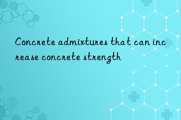 concrete admixtures that can increase concrete strength