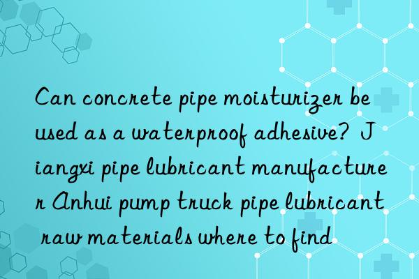 can concrete pipe moisturizer be used as a waterproof adhesive?  jiangxi pipe lubricant manufacturer anhui pump truck pipe lubricant raw materials where to find