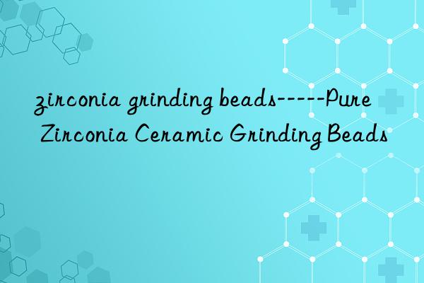 zirconia grinding beads-----pure zirconia ceramic grinding beads