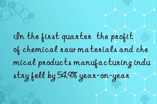 in the first quarter  the profit of chemical raw materials and chemical products manufacturing industry fell by 54.9% year-on-year
