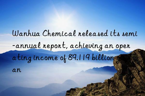  chemical released its semi-annual report, achieving an operating income of 89.119 billion yuan