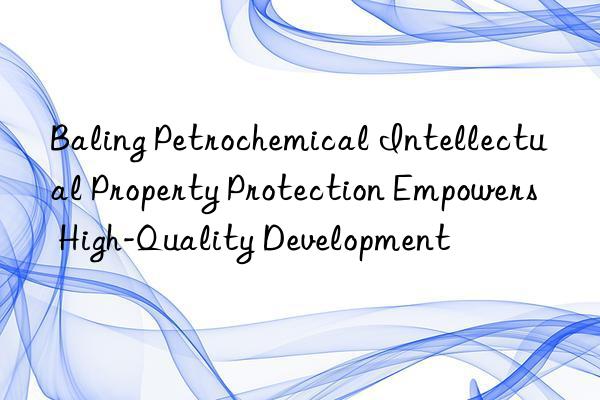 baling petrochemical intellectual property protection empowers high-quality development