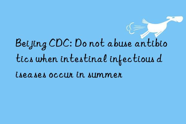 beijing cdc: do not abuse antibiotics when intestinal infectious diseases occur in summer