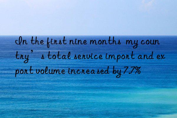 in the first nine months  my country’s total service import and export volume increased by 7.7%