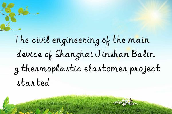 the civil engineering of the main device of shanghai jinshan baling thermoplastic elastomer project started