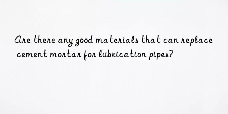 are there any good materials that can replace cement mortar for lubrication pipes?
