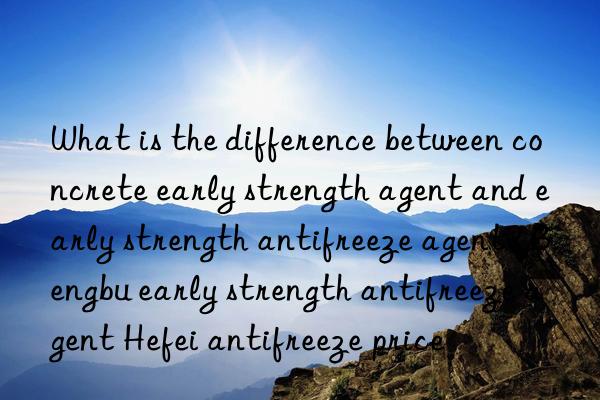 what is the difference between concrete early strength agent and early strength antifreeze agent? bengbu early strength antifreeze agent hefei antifreeze price