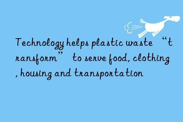 technology helps plastic waste “transform” to serve food, clothing, housing and transportation