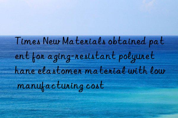 times new materials obtained patent for aging-resistant polyurethane elastomer material with low manufacturing cost