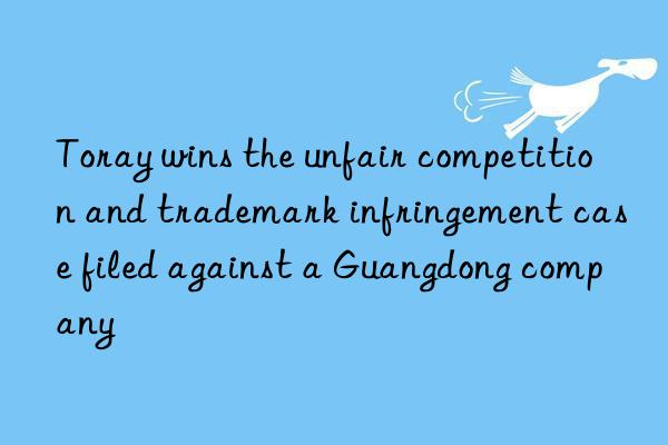 toray wins the unfair competition and trademark infringement case filed against a guangdong company