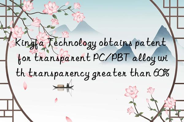 kingfa technology obtains patent for transparent pc/pbt alloy with transparency greater than 60%