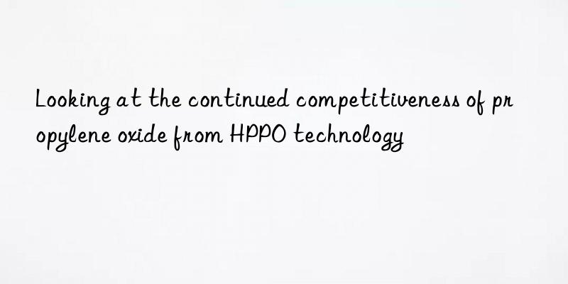 looking at the continued competitiveness of propylene oxide from hppo technology