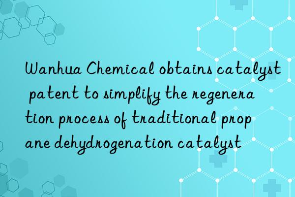  chemical obtains catalyst patent to simplify the regeneration process of traditional propane dehydrogenation catalyst