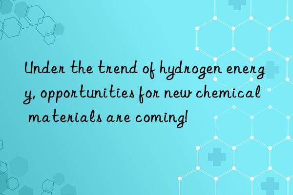 under the trend of hydrogen energy, opportunities for new chemical materials are coming!