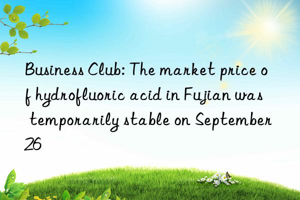 business club: the market price of hydrofluoric acid in fujian was temporarily stable on september 26