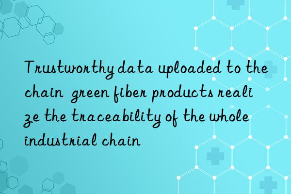 trustworthy data uploaded to the chain  green fiber products realize the traceability of the whole industrial chain