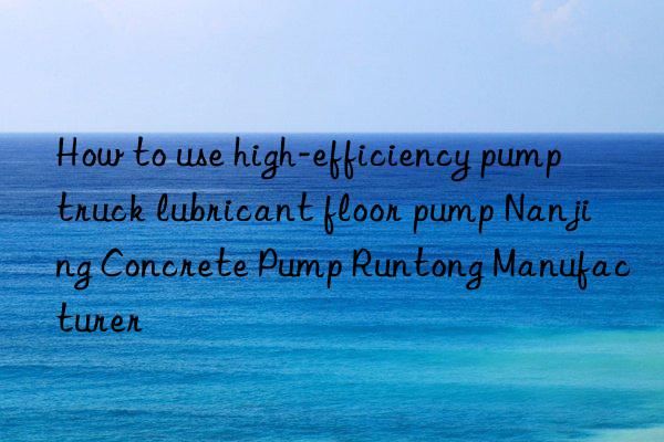 how to use high-efficiency pump truck lubricant floor pump nanjing concrete pump runtong manufacturer