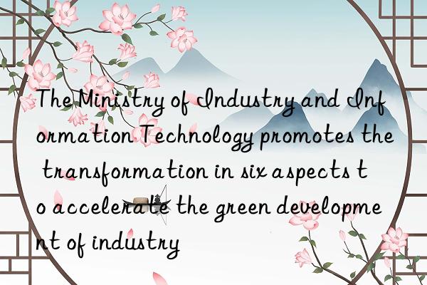the ministry of industry and information technology promotes the transformation in six aspects to accelerate the green development of industry