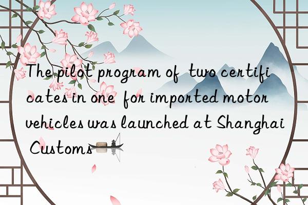 the pilot program of  two certificates in one  for imported motor vehicles was launched at shanghai customs