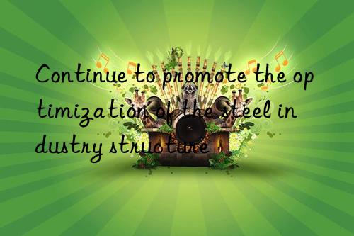 continue to promote the optimization of the steel industry structure