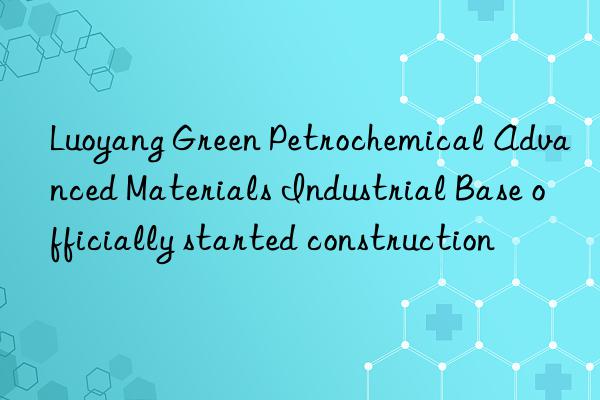 luoyang green petrochemical advanced materials industrial base officially started construction