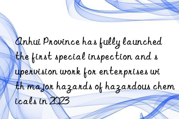 anhui province has fully launched the first special inspection and supervision work for enterprises with major hazards of hazardous chemicals in 2023
