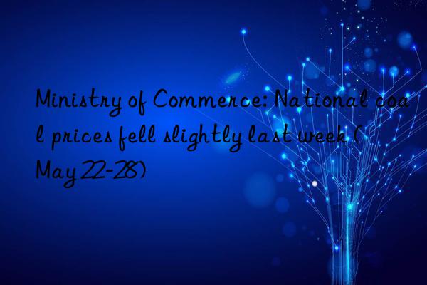 ministry of commerce: national coal prices fell slightly last week (may 22-28)