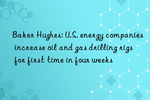 baker hughes: u.s. energy companies increase oil and gas drilling rigs for first time in four weeks