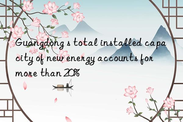 guangdong s total installed capacity of new energy accounts for more than 20%