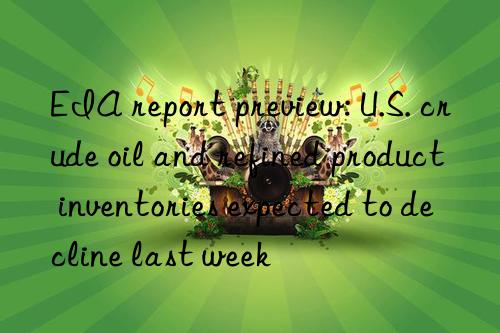 eia report preview: u.s. crude oil and refined product inventories expected to decline last week