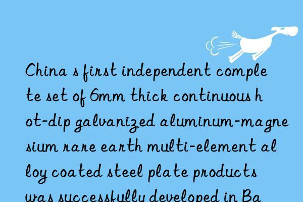 china s first independent complete set of 6mm thick continuous hot-dip galvanized aluminum-magnesium rare earth multi-element alloy coated steel plate products was successfully developed in baotou