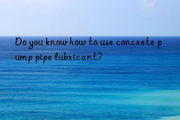 do you know how to use concrete pump pipe lubricant?